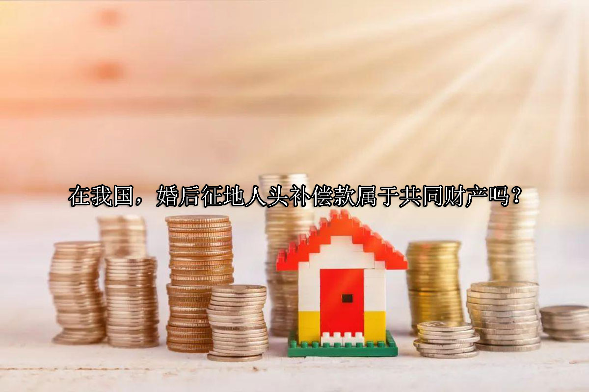 1703643805-婚后征地人头补偿款属于共同财产吗