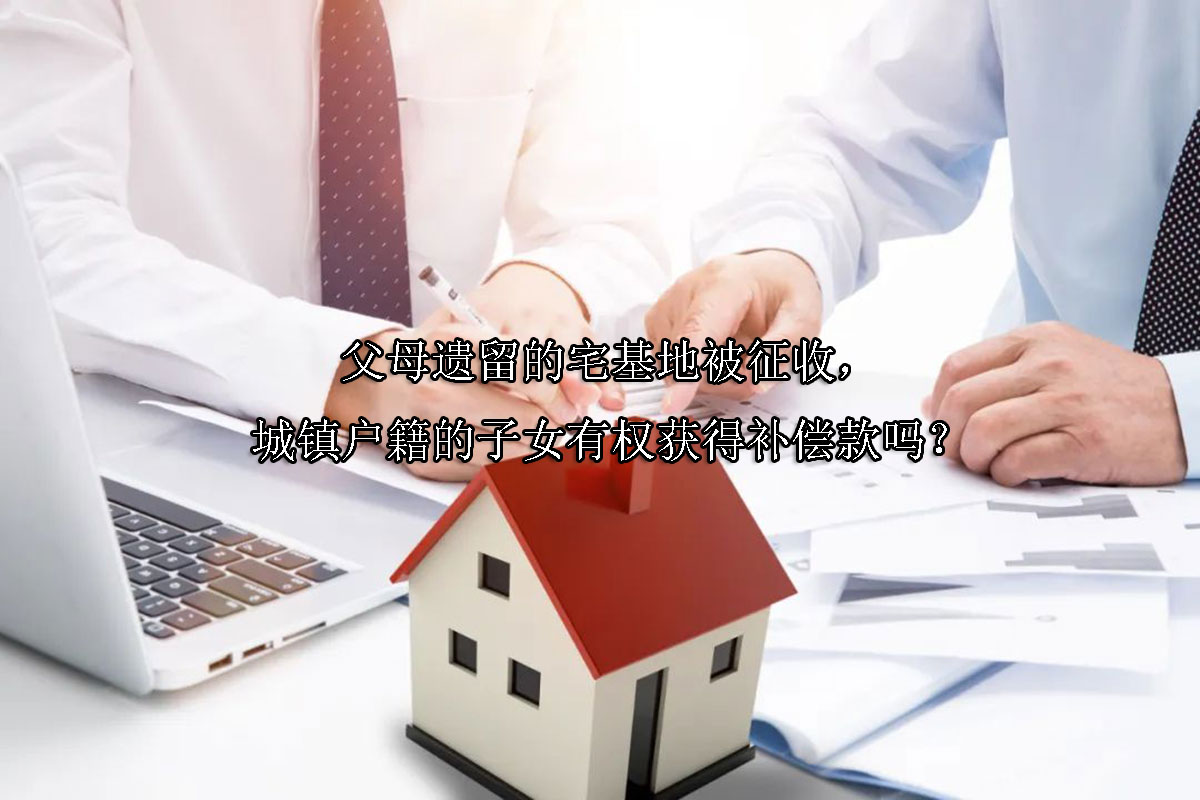 1716780576-父母遗留的宅基地被征收,城镇户籍的子女有权获得补偿款吗?
