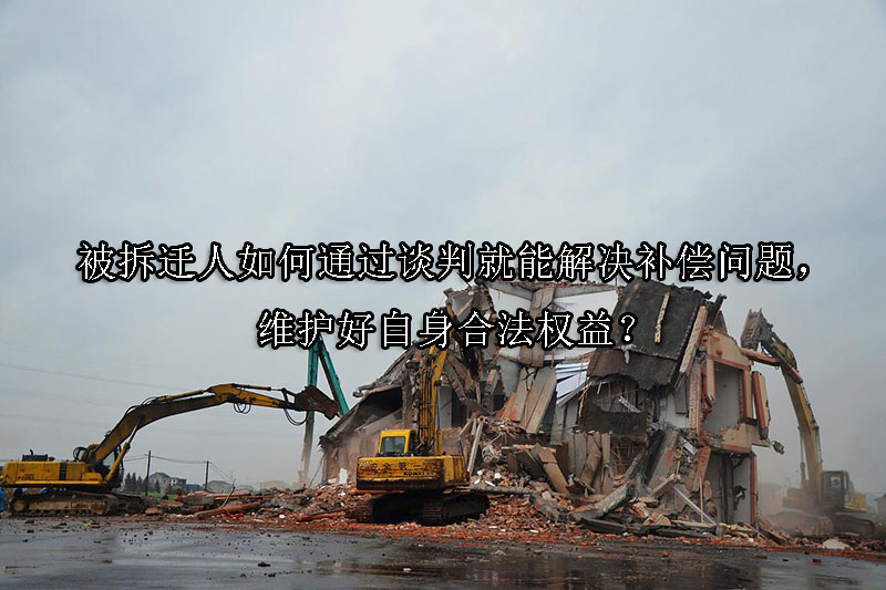 1733970225-被拆迁人如何通过谈判就能解决补偿问题,维护好自身合法权益?