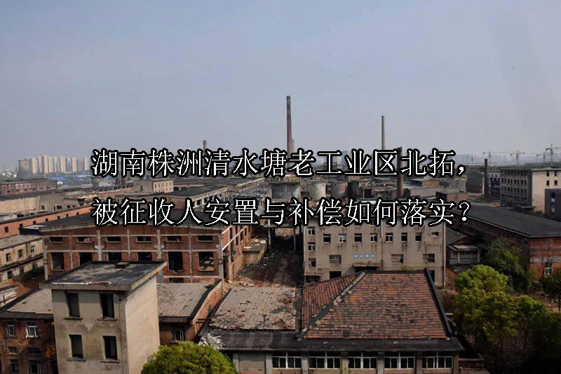 1740710014-湖南株洲清水塘老工业区北拓,被征收人安置与补偿如何落实?