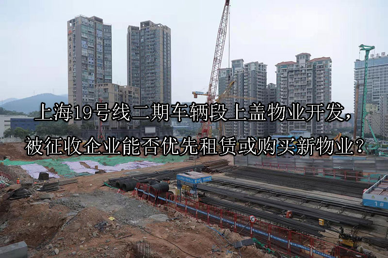 1741054652-上海19号线二期车辆段上盖物业开发,被征收企业能否优先租赁或购买新物业?