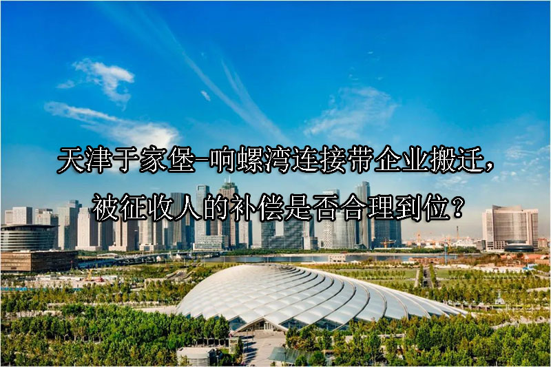 1741142344-天津于家堡-响螺湾连接带企业搬迁,被征收人的补偿是否合理到位?