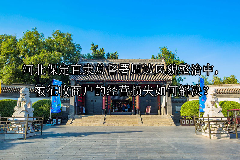 1741227233-河北保定直隶总督署周边风貌整治中,被征收商户的经营损失如何解决?