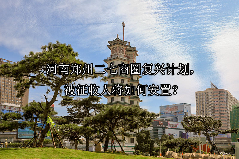 1742177960-河南郑州二七商圈复兴计划,被征收人将如何安置?
