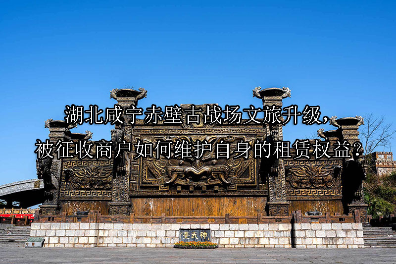 1742263454-湖北咸宁赤壁古战场文旅升级,被征收商户如何维护自身的租赁权益?