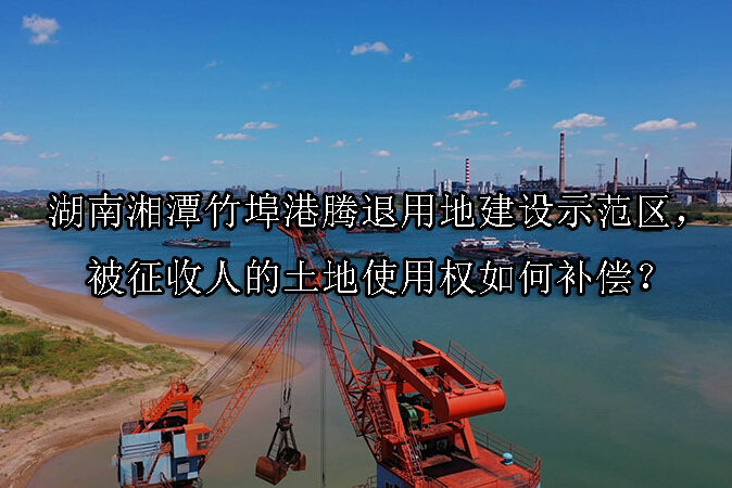 1742524133-湖南湘潭竹埠港腾退用地建设示范区,被征收人的土地使用权如何补偿?