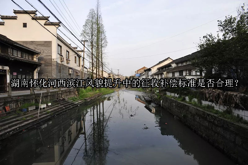 1743474001-湖南怀化河西滨江风貌提升中的征收补偿标准是否合理?