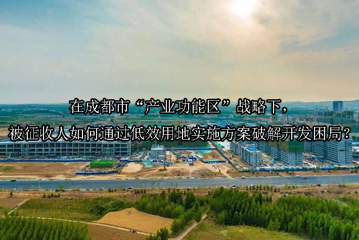 1745984230-在成都市“产业功能区”战略下,被征收人如何通过低效用地实施方案破解开发困局?