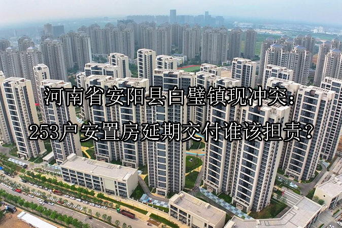 1747629707-河南省安阳县白璧镇现冲突:253户安置房延期交付谁该担责?