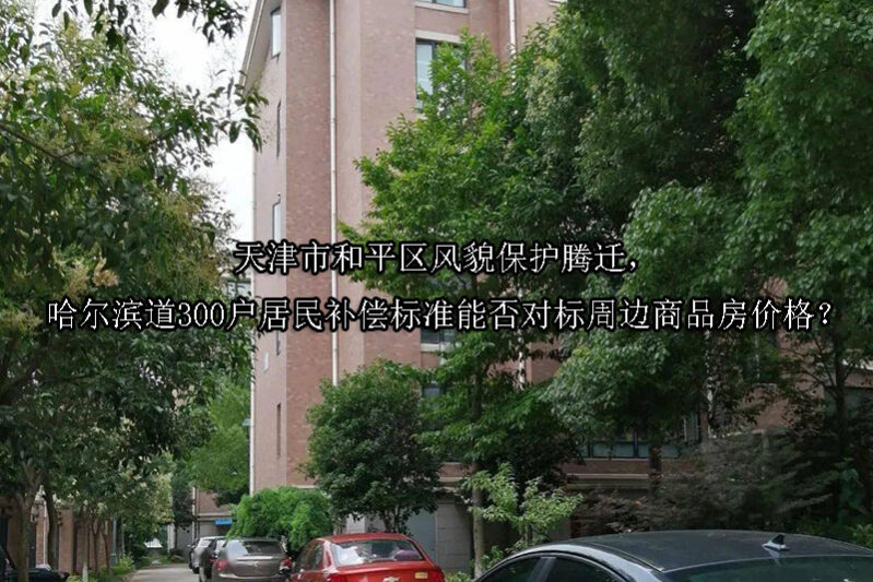 1747708029-天津市和平区风貌保护腾迁,哈尔滨道300户居民补偿标准能否对标周边商品房价格?