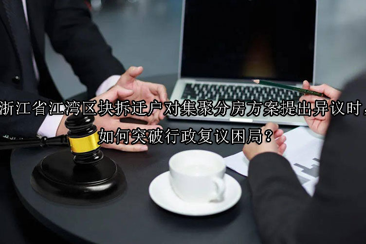 1747880938-浙江省江湾区块拆迁户对集聚分房方案提出异议时,如何突破行政复议困局?