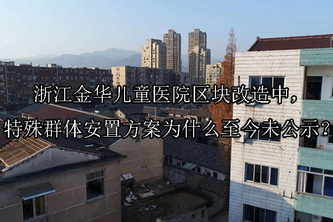 1748398735-浙江金华儿童医院区块改造中,特殊群体安置方案为什么至今未公示?