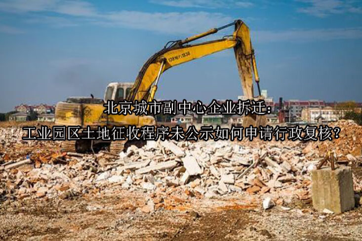 1749533663-北京城市副中心企业拆迁:工业园区土地征收程序未公示如何申请行政复核?